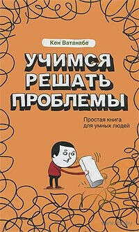 Кен Ватанабе "Учимся решать проблемы. Простая книга для умных людей"